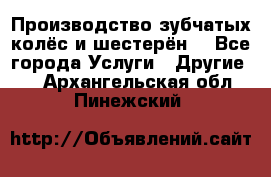 Производство зубчатых колёс и шестерён. - Все города Услуги » Другие   . Архангельская обл.,Пинежский 